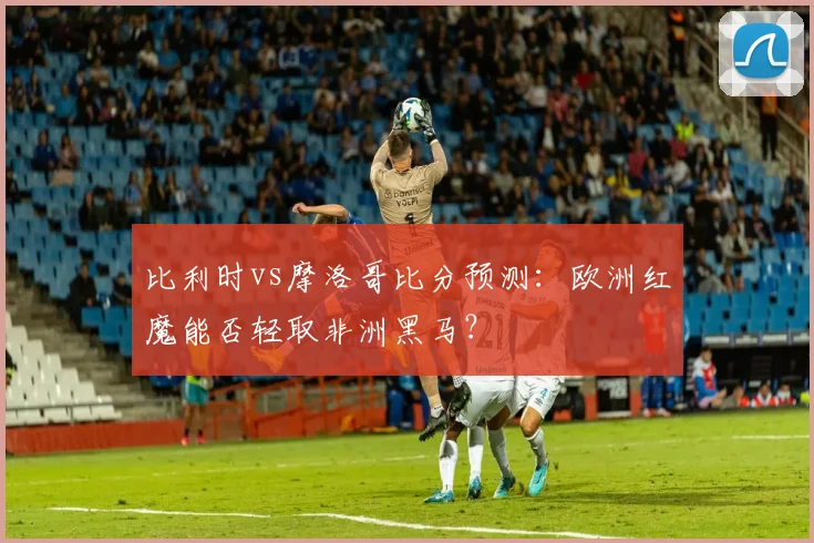 比利时vs摩洛哥比分预测：欧洲红魔能否轻取非洲黑马？