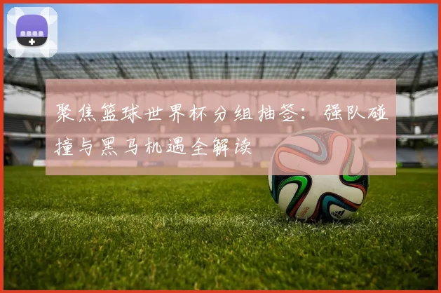 聚焦篮球世界杯分组抽签：强队碰撞与黑马机遇全解读