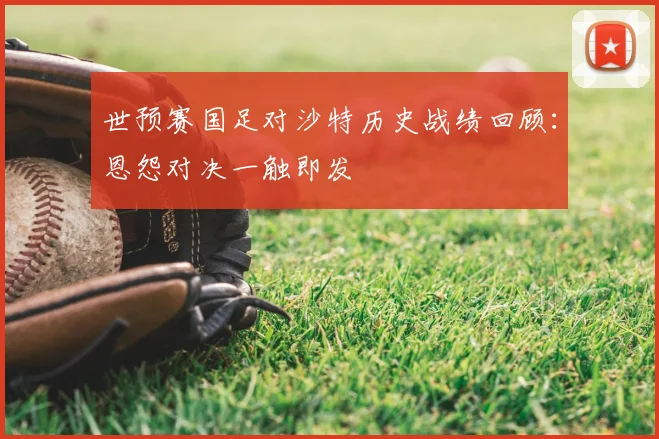 世预赛国足对沙特历史战绩回顾：恩怨对决一触即发