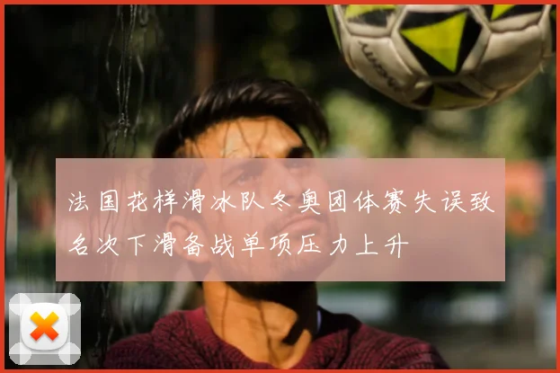 法国花样滑冰队冬奥团体赛失误致名次下滑备战单项压力上升
