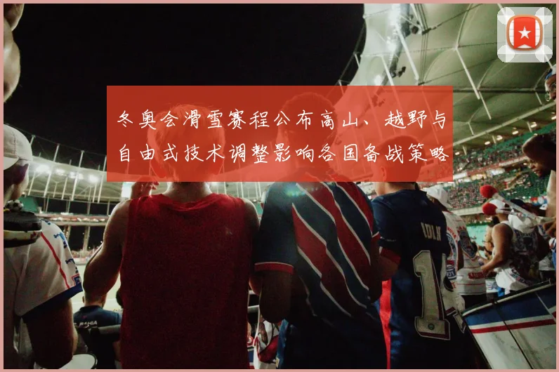 冬奥会滑雪赛程公布高山、越野与自由式技术调整影响各国备战策略