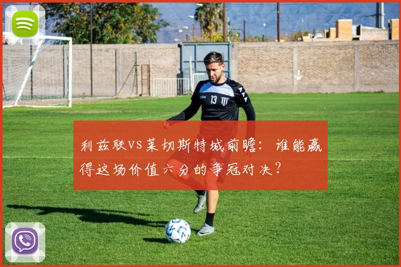 利兹联vs莱切斯特城前瞻：谁能赢得这场价值六分的争冠对决？