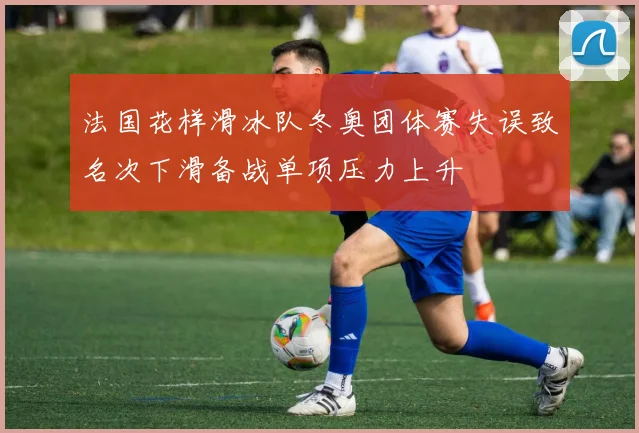 法国花样滑冰队冬奥团体赛失误致名次下滑备战单项压力上升