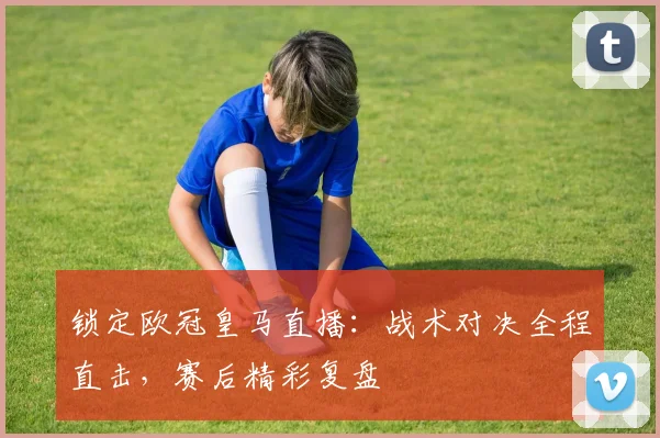 锁定欧冠皇马直播：战术对决全程直击，赛后精彩复盘