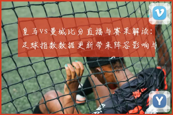 皇马vs曼城比分直播与赛果解读：足球指数数据更新带来阵容影响与进球看点