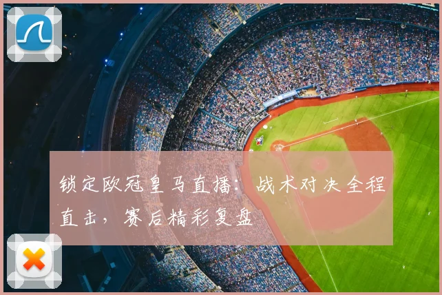 锁定欧冠皇马直播：战术对决全程直击，赛后精彩复盘