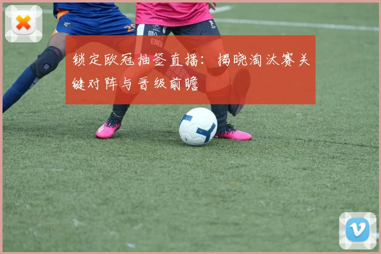 锁定欧冠抽签直播：揭晓淘汰赛关键对阵与晋级前瞻