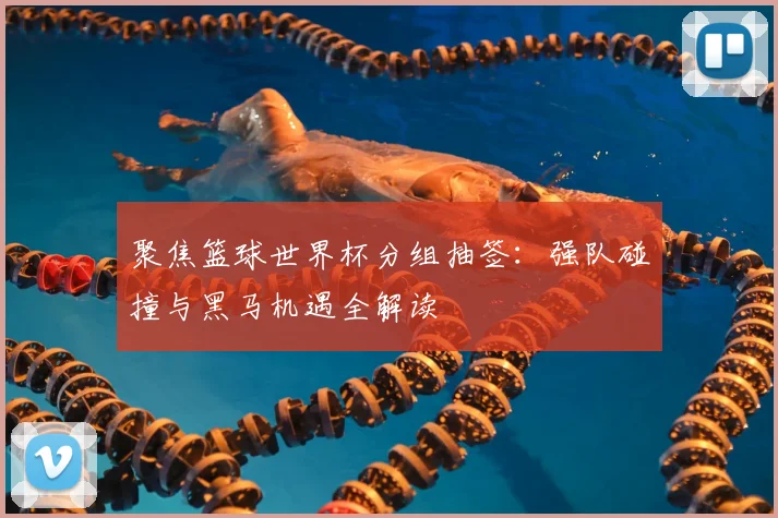 聚焦篮球世界杯分组抽签：强队碰撞与黑马机遇全解读