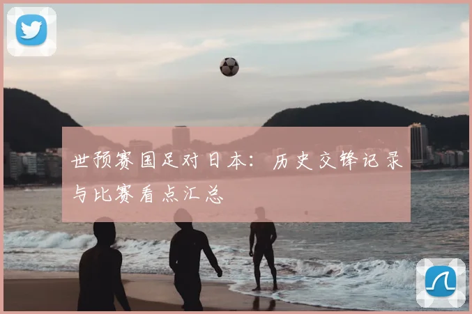 世预赛国足对日本：历史交锋记录与比赛看点汇总