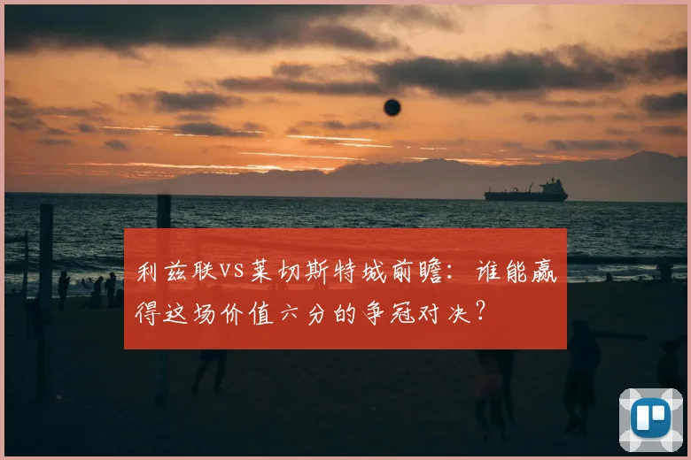 利兹联vs莱切斯特城前瞻：谁能赢得这场价值六分的争冠对决？
