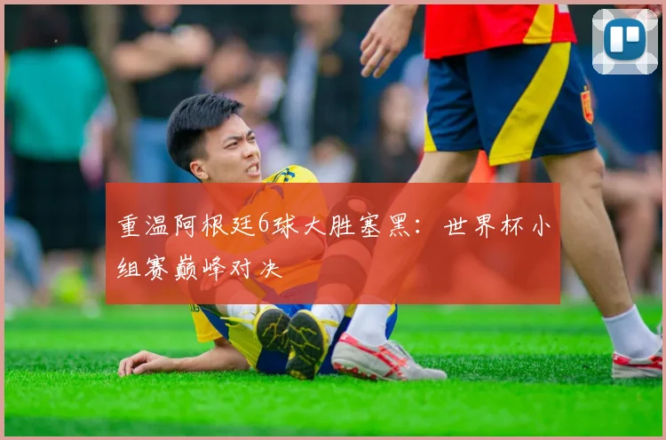 重温阿根廷6球大胜塞黑：世界杯小组赛巅峰对决
