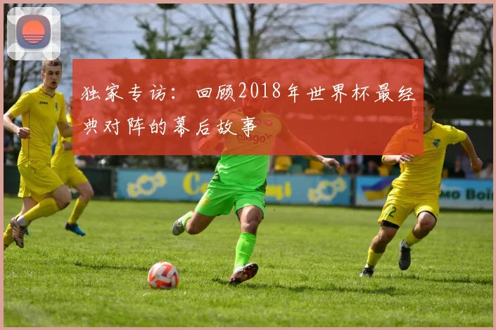 独家专访：回顾2018年世界杯最经典对阵的幕后故事