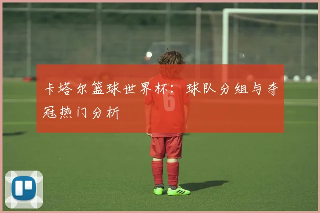 卡塔尔篮球世界杯：球队分组与夺冠热门分析
