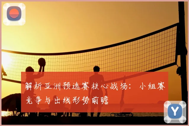解析亚洲预选赛核心战场：小组赛竞争与出线形势前瞻