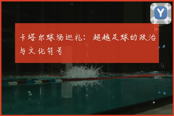 卡塔尔球场巡礼：超越足球的政治与文化符号