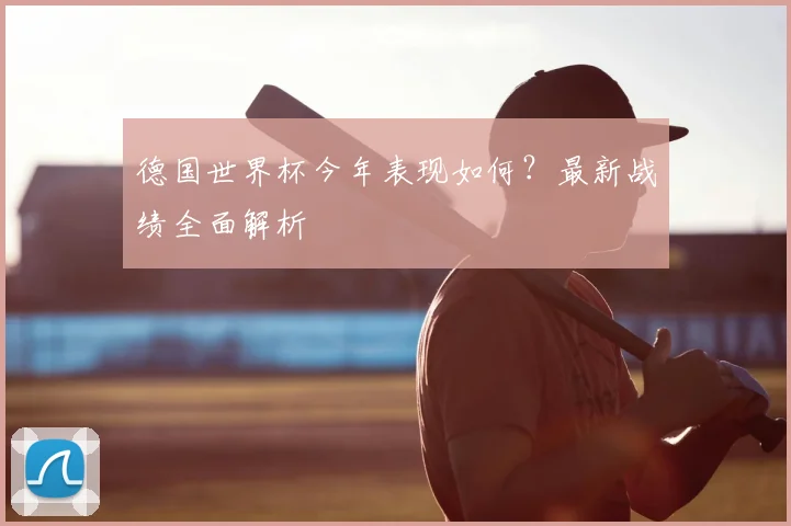 德国世界杯今年表现如何?最新战绩全面解析