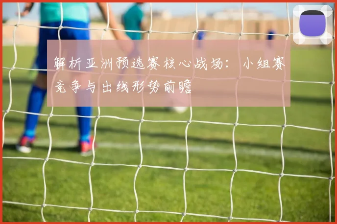 解析亚洲预选赛核心战场：小组赛竞争与出线形势前瞻