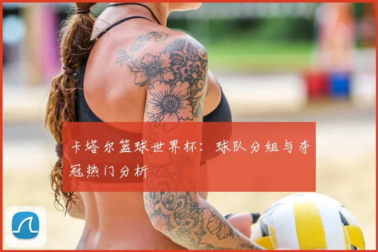 卡塔尔篮球世界杯：球队分组与夺冠热门分析