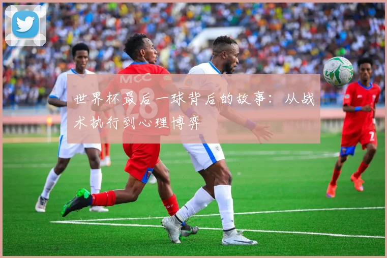 世界杯最后一球背后的故事：从战术执行到心理博弈