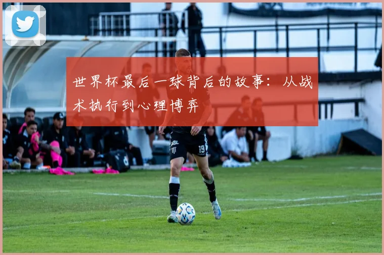 世界杯最后一球背后的故事:从战术执行到心理博弈
